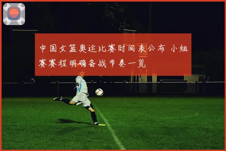 中国女篮奥运比赛时间表公布 小组赛赛程明确备战节奏一览
