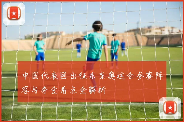 中国代表团出征东京奥运会参赛阵容与夺金看点全解析
