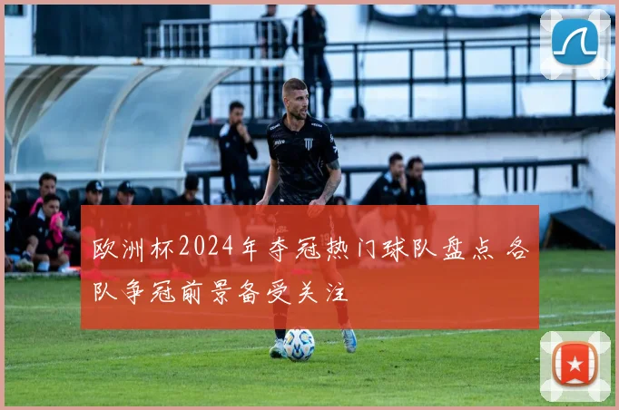 欧洲杯2024年夺冠热门球队盘点 各队争冠前景备受关注