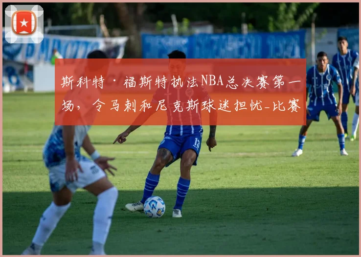 斯科特·福斯特执法NBA总决赛第一场,令马刺和尼克斯球迷担忧_比赛_1_骑士