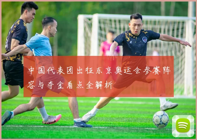 中国代表团出征东京奥运会参赛阵容与夺金看点全解析