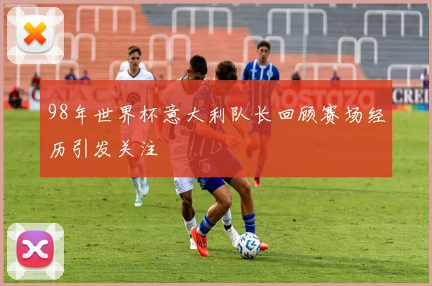 98年世界杯意大利队长回顾赛场经历引发关注