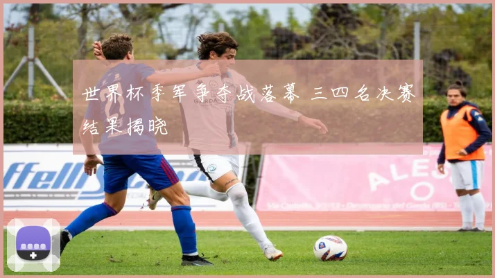 世界杯季军争夺战落幕 三四名决赛结果揭晓