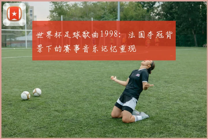 世界杯足球歌曲1998：法国夺冠背景下的赛事音乐记忆重现