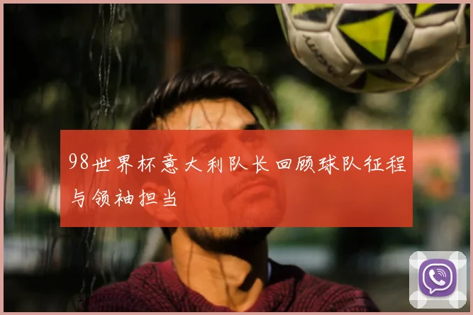 98世界杯意大利队长回顾球队征程与领袖担当