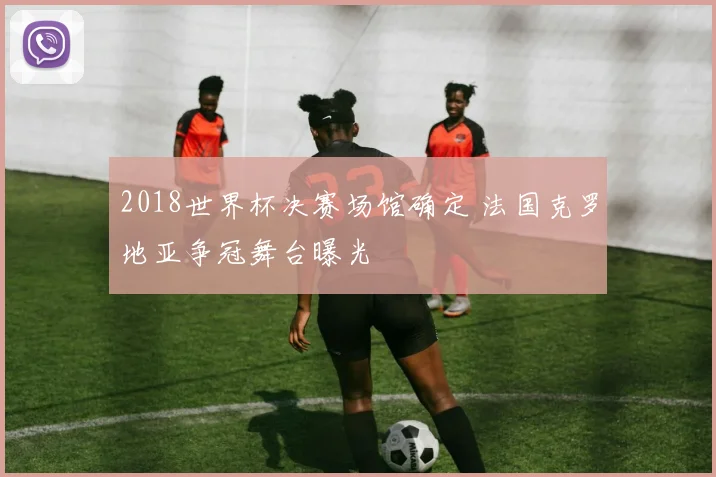 2018世界杯决赛场馆确定 法国克罗地亚争冠舞台曝光