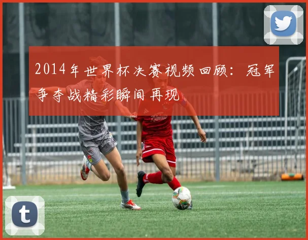 2014年世界杯决赛视频回顾：冠军争夺战精彩瞬间再现