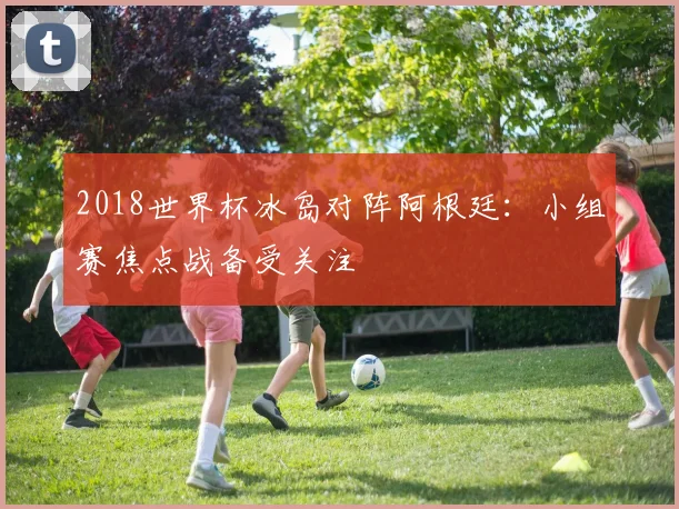 2018世界杯冰岛对阵阿根廷：小组赛焦点战备受关注