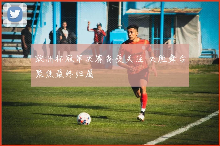 欧洲杯冠军决赛备受关注 决胜舞台聚焦最终归属