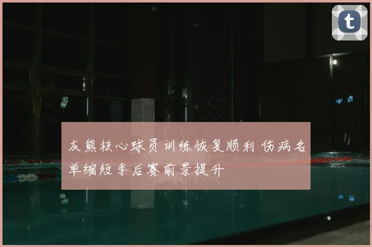 灰熊核心球员训练恢复顺利 伤病名单缩短季后赛前景提升