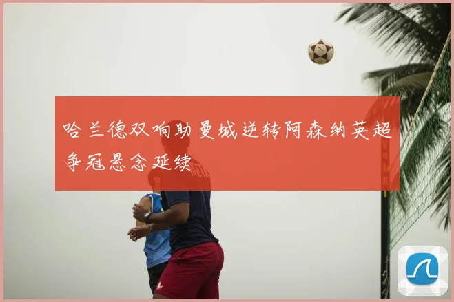 哈兰德双响助曼城逆转阿森纳英超争冠悬念延续