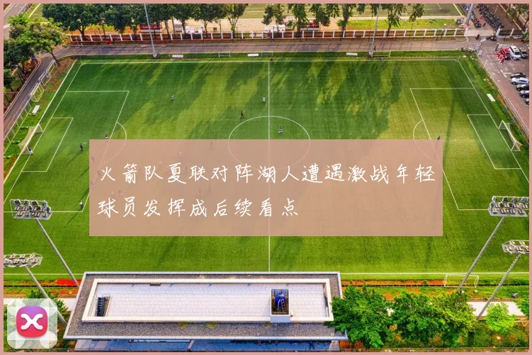 火箭队夏联对阵湖人遭遇激战年轻球员发挥成后续看点