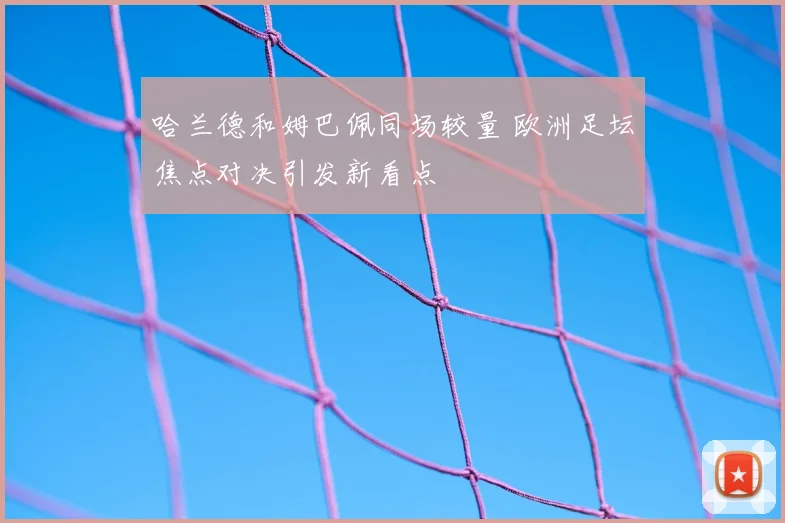 哈兰德和姆巴佩同场较量 欧洲足坛焦点对决引发新看点