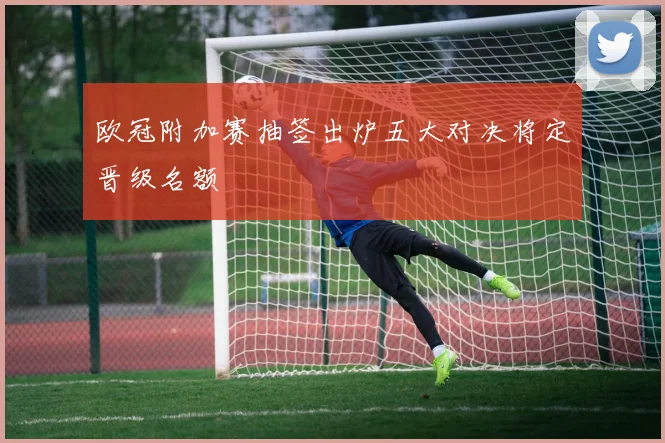 欧冠附加赛抽签出炉五大对决将定晋级名额