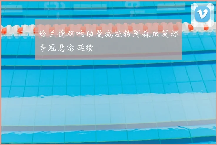 哈兰德双响助曼城逆转阿森纳英超争冠悬念延续