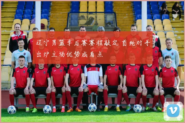 辽宁男篮季后赛赛程敲定 首轮对手出炉主场优势成看点