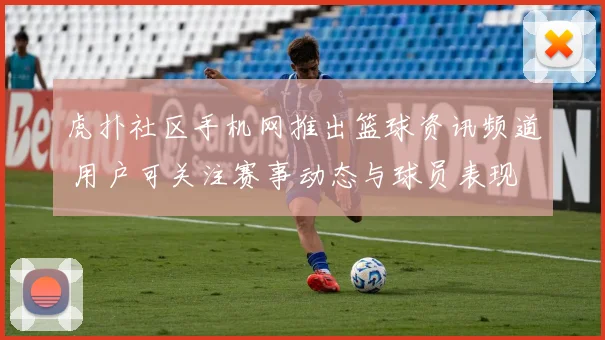 虎扑社区手机网推出篮球资讯频道 用户可关注赛事动态与球员表现