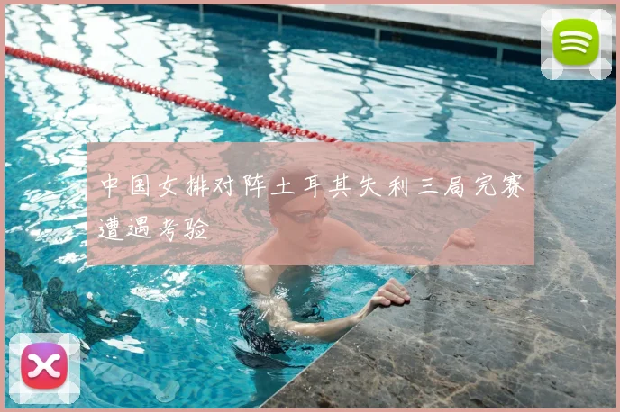 中国女排对阵土耳其失利三局完赛遭遇考验
