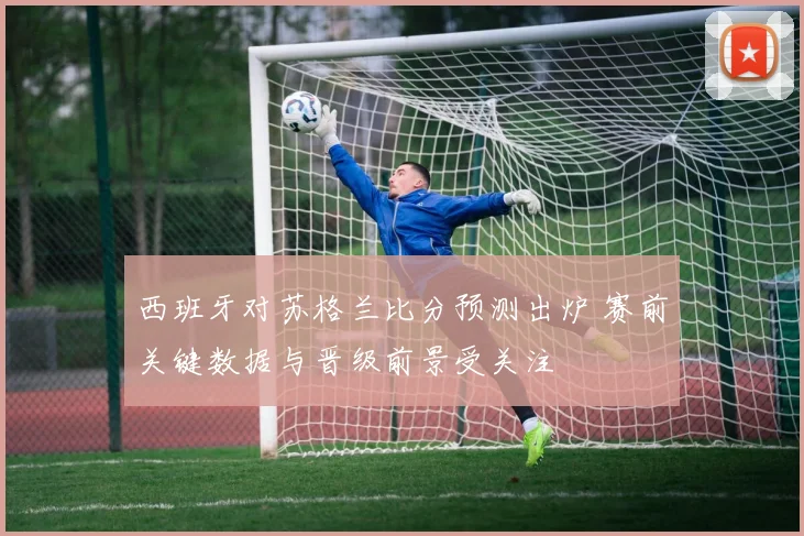 西班牙对苏格兰比分预测出炉 赛前关键数据与晋级前景受关注