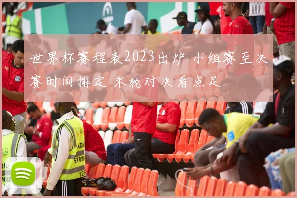 世界杯赛程表2023出炉 小组赛至决赛时间排定 末轮对决看点足