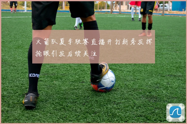 火箭队夏季联赛直播开打新秀发挥抢眼引发后续关注