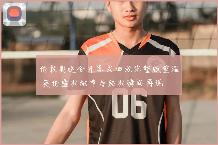 伦敦奥运会开幕式回放完整版重温 英伦盛典细节与经典瞬间再现