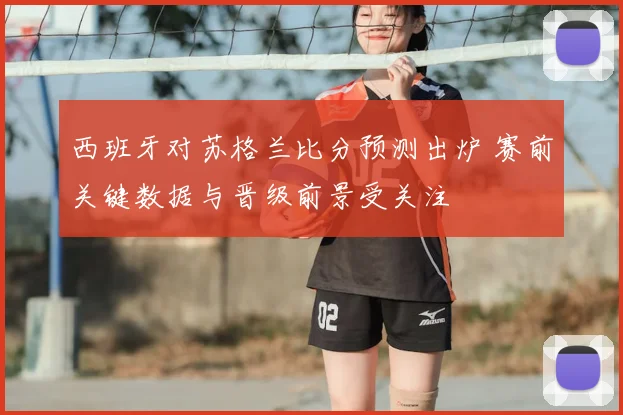 西班牙对苏格兰比分预测出炉 赛前关键数据与晋级前景受关注