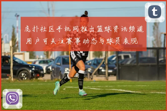 虎扑社区手机网推出篮球资讯频道 用户可关注赛事动态与球员表现
