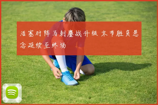 活塞对阵马刺鏖战升级 末节胜负悬念延续至终场