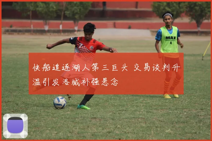 快船追逐湖人第三巨头 交易谈判升温引发洛城补强悬念