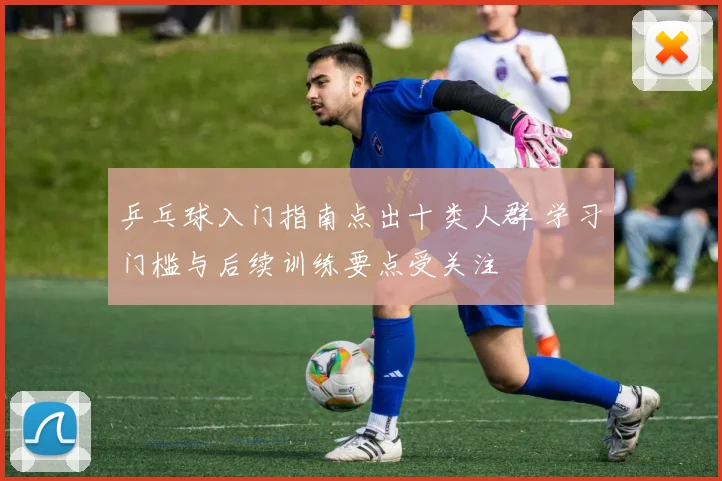 乒乓球入门指南点出十类人群 学习门槛与后续训练要点受关注