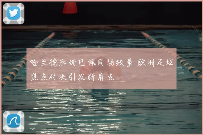 哈兰德和姆巴佩同场较量 欧洲足坛焦点对决引发新看点