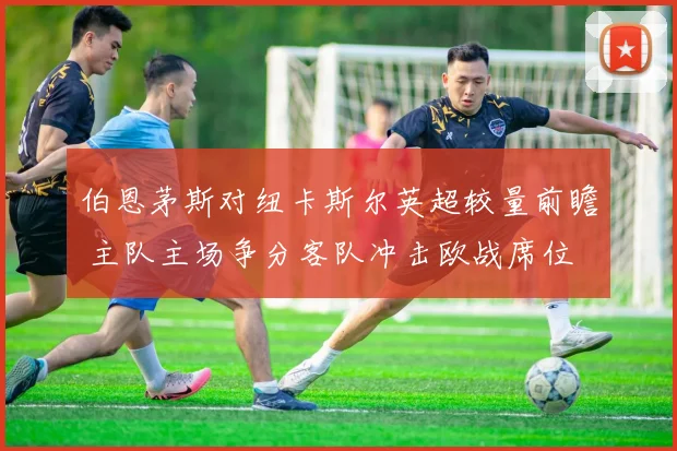 伯恩茅斯对纽卡斯尔英超较量前瞻 主队主场争分客队冲击欧战席位