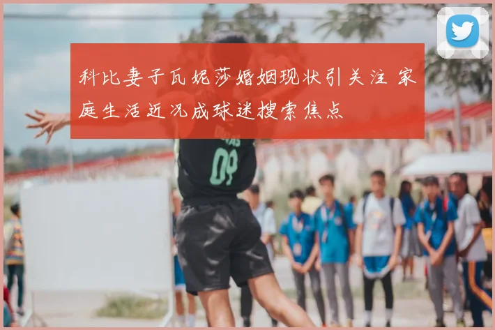 科比妻子瓦妮莎婚姻现状引关注 家庭生活近况成球迷搜索焦点