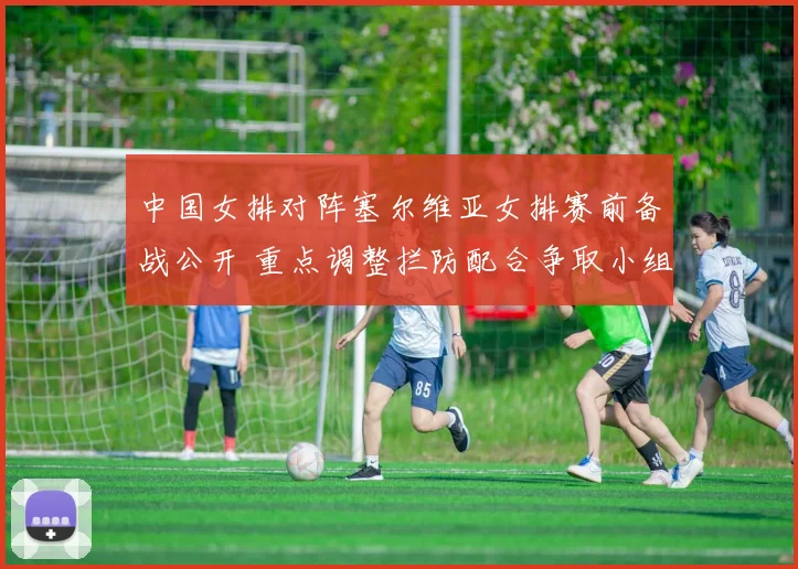 中国女排对阵塞尔维亚女排赛前备战公开 重点调整拦防配合争取小组赛开门红