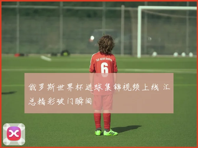 俄罗斯世界杯进球集锦视频上线 汇总精彩破门瞬间