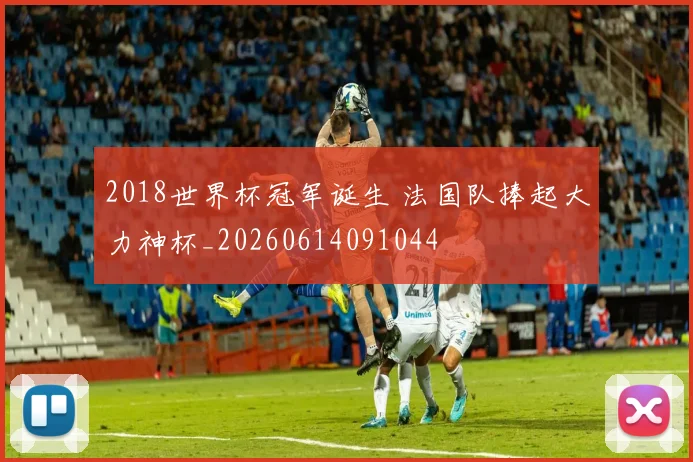 2018世界杯冠军诞生 法国队捧起大力神杯_20260614091044